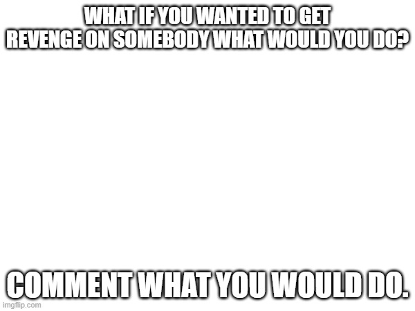 what would you do? | WHAT IF YOU WANTED TO GET REVENGE ON SOMEBODY WHAT WOULD YOU DO? COMMENT WHAT YOU WOULD DO. | image tagged in revenge,comments | made w/ Imgflip meme maker