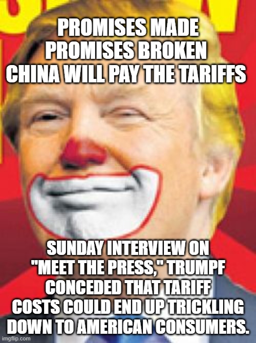 Just another lie to the  low IQ | PROMISES MADE
PROMISES BROKEN 
CHINA WILL PAY THE TARIFFS; SUNDAY INTERVIEW ON "MEET THE PRESS," TRUMPF CONCEDED THAT TARIFF COSTS COULD END UP TRICKLING DOWN TO AMERICAN CONSUMERS. | image tagged in donald trump the clown | made w/ Imgflip meme maker