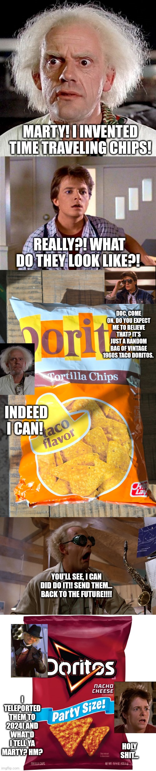 MARTY! I INVENTED TIME TRAVELING CHIPS! REALLY?! WHAT DO THEY LOOK LIKE?! DOC, COME ON. DO YOU EXPECT ME TO BELIEVE THAT? IT'S JUST A RANDOM BAG OF VINTAGE 1960S TACO DORITOS. INDEED I CAN! YOU'LL SEE, I CAN DID DO IT!! SEND THEM… BACK TO THE FUTURE!!!! I TELEPORTED THEM TO 2024! AND WHAT'D I TELL YA MARTY? HM? HOLY SHIT… | image tagged in back to the future,marty mcfly,doc brown,time travel,vintage,funny memes | made w/ Imgflip meme maker