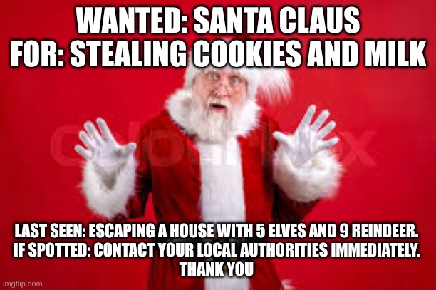 Wanted: Santa | WANTED: SANTA CLAUS
FOR: STEALING COOKIES AND MILK; LAST SEEN: ESCAPING A HOUSE WITH 5 ELVES AND 9 REINDEER. 
IF SPOTTED: CONTACT YOUR LOCAL AUTHORITIES IMMEDIATELY. 
THANK YOU | image tagged in santa,wanted,christmas | made w/ Imgflip meme maker