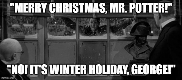 Merry Christmas, Mr. Potter! | "MERRY CHRISTMAS, MR. POTTER!"; "NO! IT'S WINTER HOLIDAY, GEORGE!" | image tagged in merry christmas,happy holidays,its a wonderful life | made w/ Imgflip meme maker