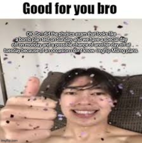 Good for you bro (Iraqi_Randomizer temp) | OK. So i did the physics exam that looks like a bomb plan test on Sunday, and we have a special day off on monday and a possible chance of another day off at tuesday because of an occasion i dont know. Imgflip MSmg plans. | image tagged in good for you bro iraqi_randomizer temp | made w/ Imgflip meme maker