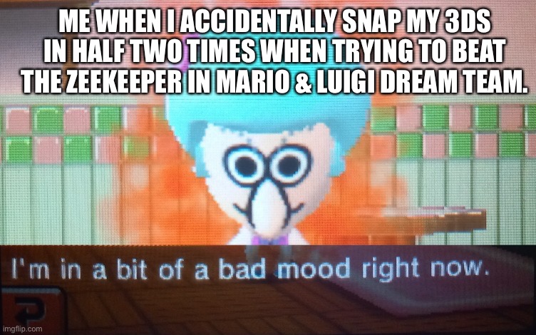 I'm in a bit of a bad mood right now | ME WHEN I ACCIDENTALLY SNAP MY 3DS IN HALF TWO TIMES WHEN TRYING TO BEAT THE ZEEKEEPER IN MARIO & LUIGI DREAM TEAM. | image tagged in i'm in a bit of a bad mood right now | made w/ Imgflip meme maker