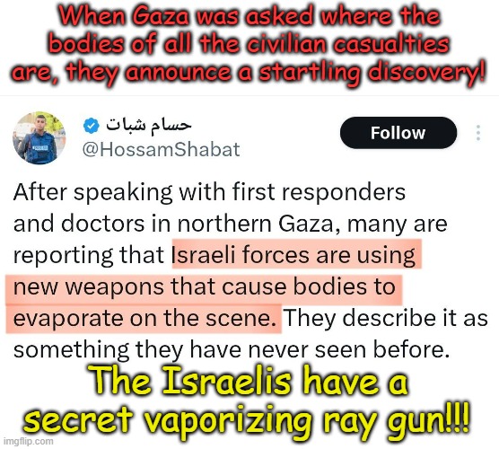 We've never seen it before, we don't see it now and we may never see it again!!! Kind of like the truth from a Biden. | When Gaza was asked where the bodies of all the civilian casualties are, they announce a startling discovery! The Israelis have a secret vaporizing ray gun!!! | image tagged in israel,gaza,palliwood | made w/ Imgflip meme maker