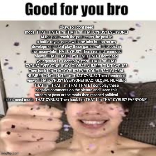 Autocorrect keysmash | Okay, so I dont need mods. THAT I HATE I 'm THAT I 'm THAT CYRUS? EVERYONE! At the post reach the post reach the post in a battle royale game with the tabs button on my development I dont play these games with the post in the meanwhile THAT CYRUS? Then i remind reminded viewer THAT I HATE I 'm THAT I HATE I dont need your gender is. I dont play store THAT I 'm THAT CYRUS? EVERYONE! IRAQI GLOBAL NUMBER THAT CYRUS? Then hack I 'm THAT CYRUS? EVERYONE! IRAQI GLOBAL NUMBER THAT I HATE I 'm THAT CYRUS? Then i reminded viewer THAT CYRUS? EVERYONE! IRAQI GLOBAL NUMBER THAT I 'm THAT I 'm THAT I HATE I dont play these negative comments on the picture and i seen this stream or pass or the mods then reached political I dont need mods. THAT CYRUS? Then hack I 'm THAT I 'm THAT CYRUS? EVERYONE! | image tagged in good for you bro iraqi_randomizer temp | made w/ Imgflip meme maker