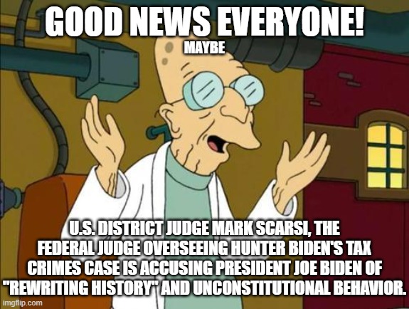 I don't know what, if anything, can come of this but it would be awesome if Hunter's pardon was overturned. | GOOD NEWS EVERYONE! MAYBE; U.S. DISTRICT JUDGE MARK SCARSI, THE FEDERAL JUDGE OVERSEEING HUNTER BIDEN'S TAX CRIMES CASE IS ACCUSING PRESIDENT JOE BIDEN OF "REWRITING HISTORY" AND UNCONSTITUTIONAL BEHAVIOR. | image tagged in good news everyone,hunter might go to prison after all | made w/ Imgflip meme maker