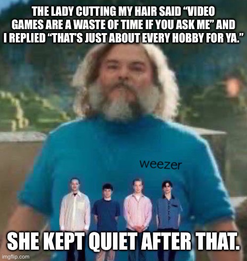 I am Steve weezer | THE LADY CUTTING MY HAIR SAID “VIDEO GAMES ARE A WASTE OF TIME IF YOU ASK ME” AND I REPLIED “THAT’S JUST ABOUT EVERY HOBBY FOR YA.”; SHE KEPT QUIET AFTER THAT. | image tagged in i am steve weezer | made w/ Imgflip meme maker
