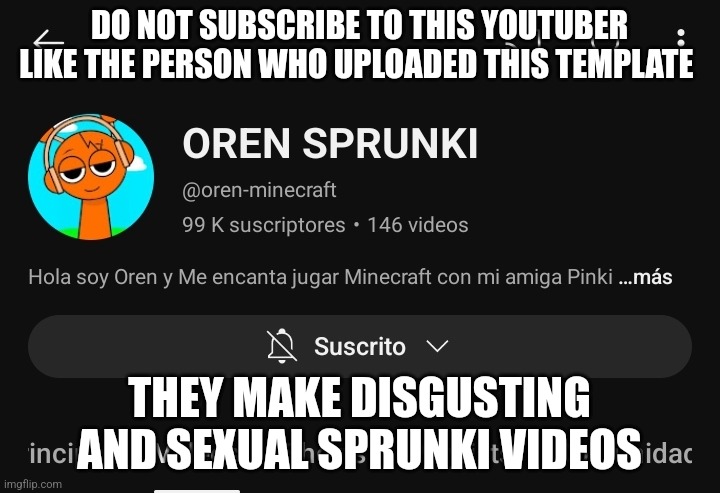 (Fishium: instead of complaining about inappropriate youtubers you could just report them ya know) | DO NOT SUBSCRIBE TO THIS YOUTUBER LIKE THE PERSON WHO UPLOADED THIS TEMPLATE; THEY MAKE DISGUSTING AND SEXUAL SPRUNKI VIDEOS | image tagged in oren sprunki | made w/ Imgflip meme maker