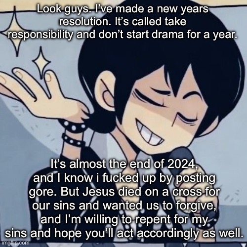 Sorry. | Look guys. I’ve made a new years resolution. It’s called take responsibility and don’t start drama for a year. It’s almost the end of 2024, and I know i fucked up by posting gore. But Jesus died on a cross for our sins and wanted us to forgive, and I’m willing to repent for my sins and hope you’ll act accordingly as well. | image tagged in tophamhatkyo just sayin | made w/ Imgflip meme maker