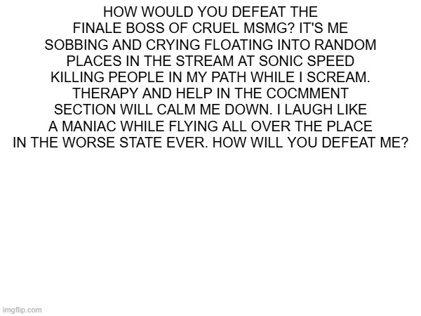 HOW WOULD YOU DEFEAT THE FINALE BOSS OF CRUEL MSMG? IT'S ME SOBBING AND CRYING FLOATING INTO RANDOM PLACES IN THE STREAM AT SONIC SPEED KILLING PEOPLE IN MY PATH WHILE I SCREAM. THERAPY AND HELP IN THE COCMMENT SECTION WILL CALM ME DOWN. I LAUGH LIKE A MANIAC WHILE FLYING ALL OVER THE PLACE IN THE WORSE STATE EVER. HOW WILL YOU DEFEAT ME? | made w/ Imgflip meme maker