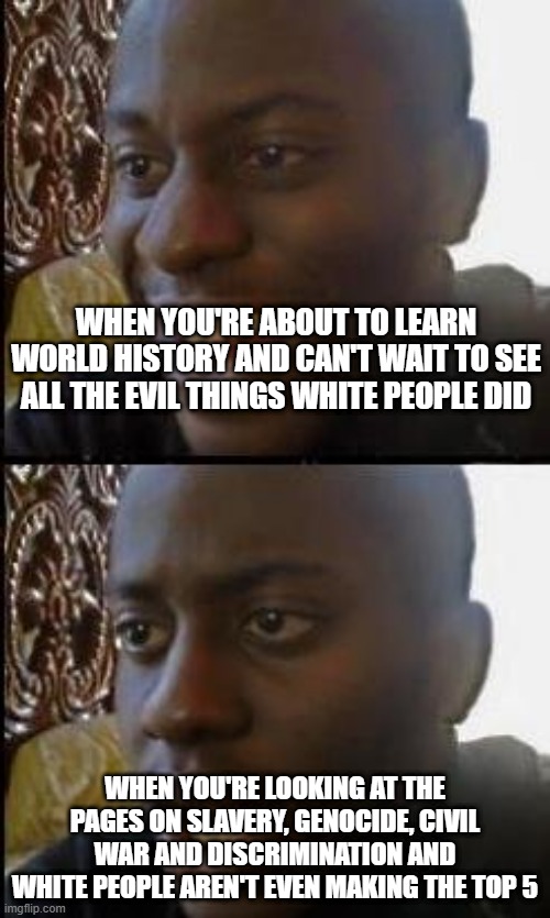 Laughs in Turkish! | WHEN YOU'RE ABOUT TO LEARN WORLD HISTORY AND CAN'T WAIT TO SEE ALL THE EVIL THINGS WHITE PEOPLE DID; WHEN YOU'RE LOOKING AT THE PAGES ON SLAVERY, GENOCIDE, CIVIL WAR AND DISCRIMINATION AND WHITE PEOPLE AREN'T EVEN MAKING THE TOP 5 | image tagged in disappointed black guy | made w/ Imgflip meme maker