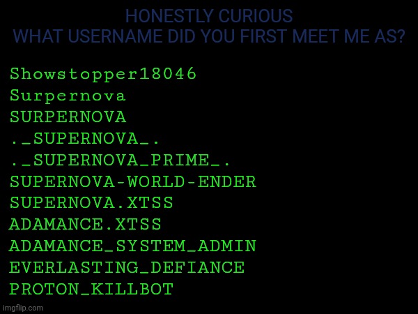 I could be missing a few potentially | HONESTLY CURIOUS
WHAT USERNAME DID YOU FIRST MEET ME AS? Showstopper18046
Surpernova 
SURPERNOVA
._SUPERNOVA_.
._SUPERNOVA_PRIME_.
SUPERNOVA-WORLD-ENDER
SUPERNOVA.XTSS
ADAMANCE.XTSS
ADAMANCE_SYSTEM_ADMIN
EVERLASTING_DEFIANCE
PROTON_KILLBOT | made w/ Imgflip meme maker