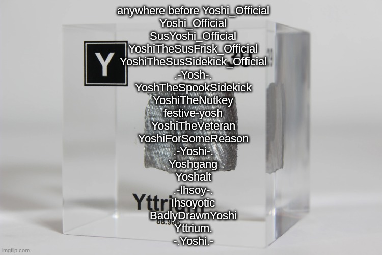 doing this again | anywhere before Yoshi_Official
Yoshi_Official
SusYoshi_Official
YoshiTheSusFrisk_Official
YoshiTheSusSidekick_Official
.-Yosh-.
YoshTheSpookSidekick
YoshiTheNutkey
festive-yosh
YoshiTheVeteran
YoshiForSomeReason
.-Yoshi-.
Yoshgang
Yoshalt
.-Ihsoy-.
Ihsoyotic
BadlyDrawnYoshi
Yttrium.
-.Yoshi.- | image tagged in yttrium announcement temp | made w/ Imgflip meme maker