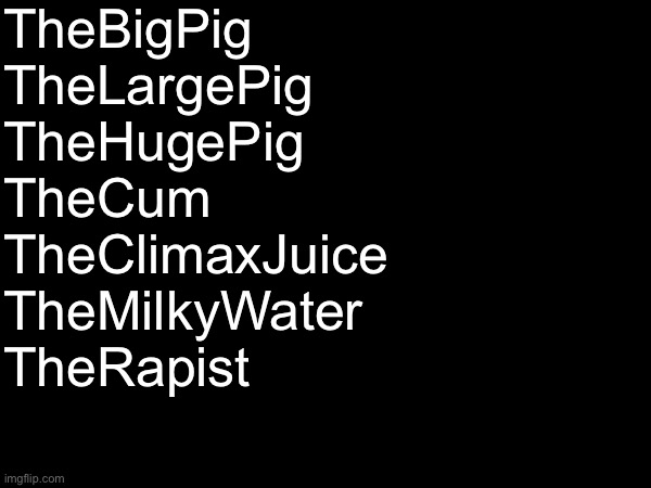 This is my most tame name yet | TheBigPig
TheLargePig
TheHugePig
TheCum
TheClimaxJuice
TheMilkyWater
TheRapist | made w/ Imgflip meme maker