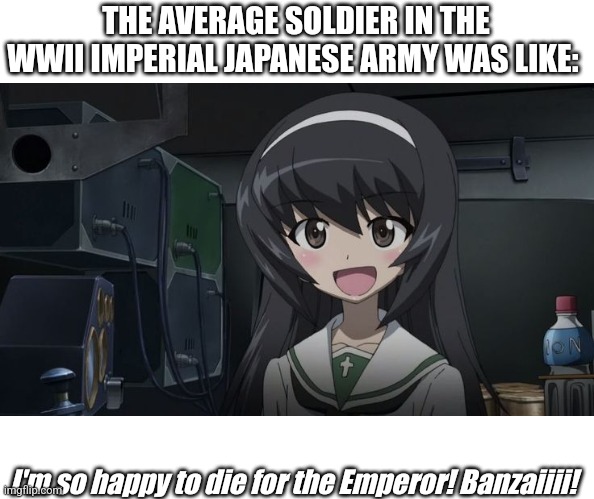 tennōheika banzai girl | THE AVERAGE SOLDIER IN THE WWII IMPERIAL JAPANESE ARMY WAS LIKE:; I'm so happy to die for the Emperor! Banzaiiii! | image tagged in japan,ww2,military humor,anime girl,girls und panzer,funny memes | made w/ Imgflip meme maker