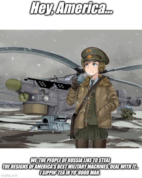 Russki girl drinking tea next to a Mi-28 | Hey, America…; WE, THE PEOPLE OF RUSSIA LIKE TO STEAL THE DESIGNS OF AMERICA'S BEST MILITARY MACHINES, DEAL WITH IT...
I SIPPIN' TEA IN YO' HOOD MAN. | image tagged in military humor,in soviet russia,soviet russia,anime girl,attack helicopter,funny memes | made w/ Imgflip meme maker