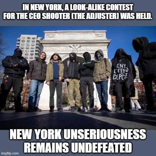 I've seen him referred to as 'the adjuster'. | IN NEW YORK, A LOOK-ALIKE CONTEST FOR THE CEO SHOOTER (THE ADJUSTER) WAS HELD. NEW YORK UNSERIOUSNESS REMAINS UNDEFEATED | image tagged in ceo shooting,new york,the adjuster | made w/ Imgflip meme maker