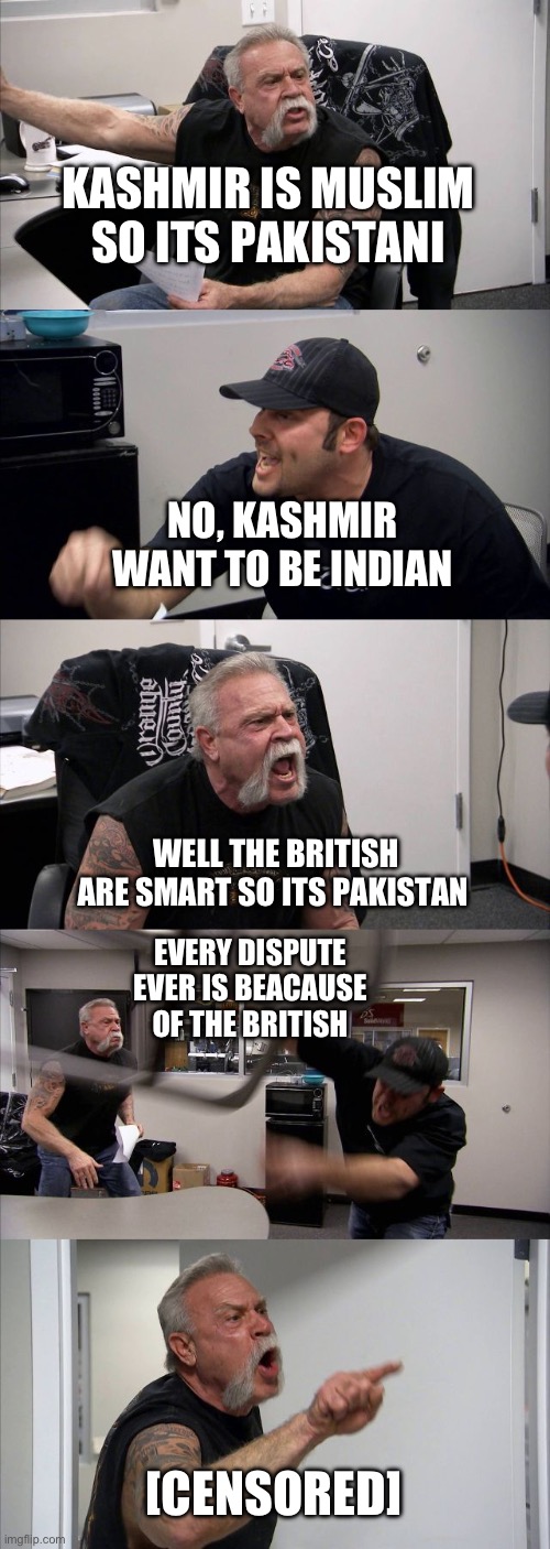 IM Indian it voted to be india | KASHMIR IS MUSLIM SO ITS PAKISTANI; NO, KASHMIR WANT TO BE INDIAN; WELL THE BRITISH ARE SMART SO ITS PAKISTAN; EVERY DISPUTE EVER IS BEACAUSE OF THE BRITISH; [CENSORED] | image tagged in memes,american chopper argument | made w/ Imgflip meme maker