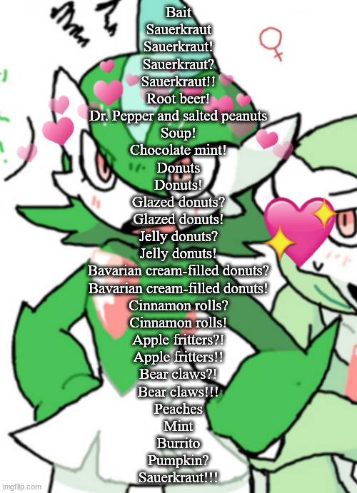 female gallade my beloved | Bait
Sauerkraut
Sauerkraut!
Sauerkraut?
Sauerkraut!!
Root beer!
Dr. Pepper and salted peanuts
Soup!
Chocolate mint!
Donuts
Donuts!
Glazed donuts?
Glazed donuts!
Jelly donuts?
Jelly donuts!
Bavarian cream-filled donuts?
Bavarian cream-filled donuts!
Cinnamon rolls?
Cinnamon rolls!
Apple fritters?!
Apple fritters!!
Bear claws?!
Bear claws!!!
Peaches
Mint
Burrito
Pumpkin?
Sauerkraut!!! | image tagged in female gallade my beloved | made w/ Imgflip meme maker