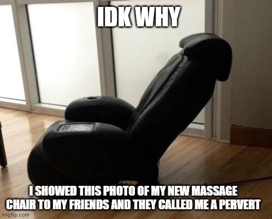 its just a massage chair! | IDK WHY; I SHOWED THIS PHOTO OF MY NEW MASSAGE CHAIR TO MY FRIENDS AND THEY CALLED ME A PERVERT | image tagged in chair | made w/ Imgflip meme maker