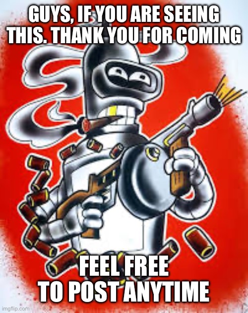 Greetings | GUYS, IF YOU ARE SEEING THIS. THANK YOU FOR COMING; FEEL FREE TO POST ANYTIME | image tagged in bender,futurama | made w/ Imgflip meme maker