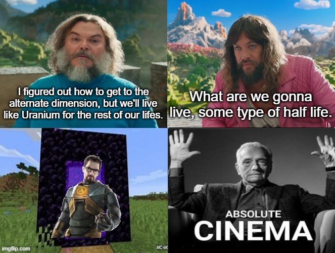 gaming | I figured out how to get to the alternate dimension, but we'll live like Uranium for the rest of our lifes. What are we gonna live, some type of half life. | image tagged in minecraft movie popular character plot twist portal introduction | made w/ Imgflip meme maker