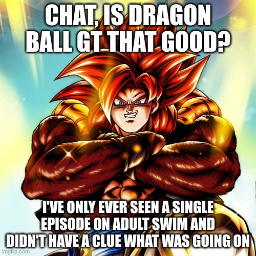 I can watch it on demand, but I just wanted to know if it's good or not | CHAT, IS DRAGON BALL GT THAT GOOD? I'VE ONLY EVER SEEN A SINGLE EPISODE ON ADULT SWIM AND DIDN'T HAVE A CLUE WHAT WAS GOING ON | image tagged in ultra super saiyan 4 gogeta | made w/ Imgflip meme maker