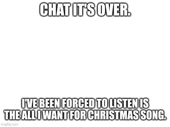 Blank White Template | CHAT IT'S OVER. I'VE BEEN FORCED TO LISTEN IS THE ALL I WANT FOR CHRISTMAS SONG. | image tagged in blank white template | made w/ Imgflip meme maker