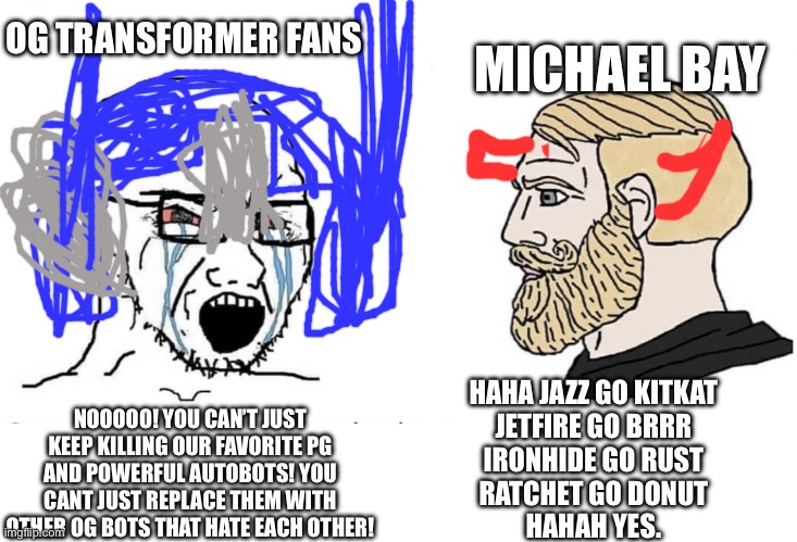 Fans vs Bay | OG TRANSFORMER FANS; MICHAEL BAY; NOOOOO! YOU CAN’T JUST KEEP KILLING OUR FAVORITE PG AND POWERFUL AUTOBOTS! YOU CANT JUST REPLACE THEM WITH OTHER OG BOTS THAT HATE EACH OTHER! HAHA JAZZ GO KITKAT
JETFIRE GO BRRR
IRONHIDE GO RUST
RATCHET GO DONUT
HAHAH YES. | image tagged in soyboy vs yes chad,transformers,michael bay,autobots,dead,nooo haha go brrr | made w/ Imgflip meme maker