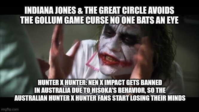 And everybody loses their minds | INDIANA JONES & THE GREAT CIRCLE AVOIDS THE GOLLUM GAME CURSE NO ONE BATS AN EYE; HUNTER X HUNTER: NEN X IMPACT GETS BANNED IN AUSTRALIA DUE TO HISOKA'S BEHAVIOR, SO THE AUSTRALIAN HUNTER X HUNTER FANS START LOSING THEIR MINDS | image tagged in memes,and everybody loses their minds,indiana jones,hunter x hunter,australia | made w/ Imgflip meme maker