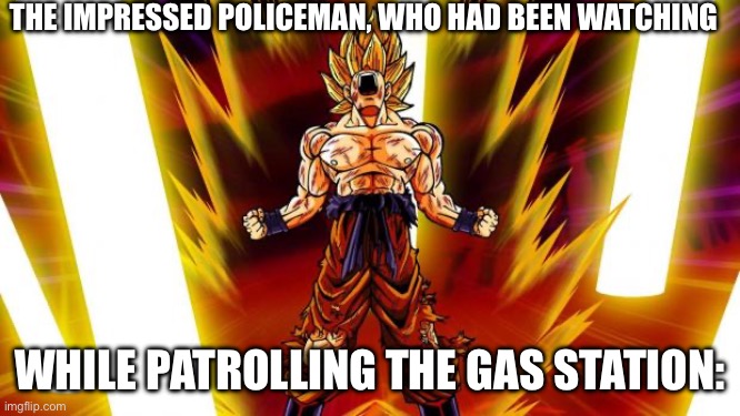 Super Saiyan | THE IMPRESSED POLICEMAN, WHO HAD BEEN WATCHING WHILE PATROLLING THE GAS STATION: | image tagged in super saiyan | made w/ Imgflip meme maker