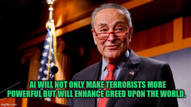 Chuck it | AI WILL NOT ONLY MAKE TERRORISTS MORE POWERFUL BUT WILL ENHANCE GREED UPON THE WORLD. | image tagged in chuch schumer,ai lives,madddd,666,mabus | made w/ Imgflip meme maker