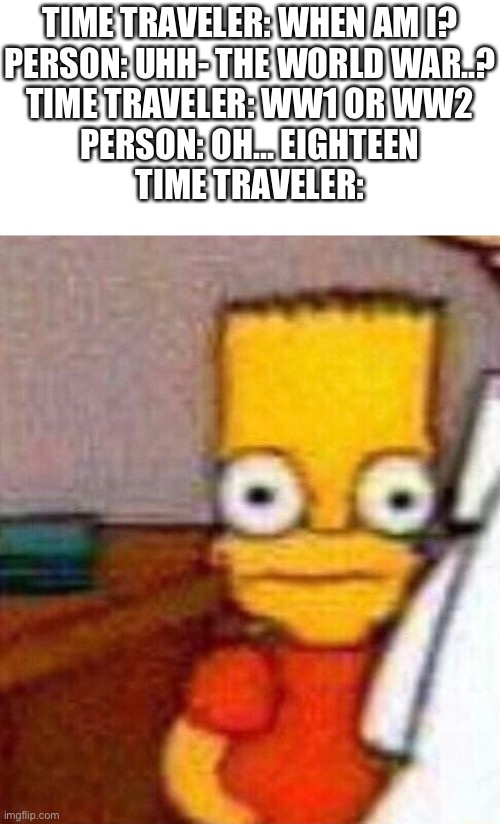 WORLD WAR WHAT?! | TIME TRAVELER: WHEN AM I?

PERSON: UHH- THE WORLD WAR..?

TIME TRAVELER: WW1 OR WW2

PERSON: OH… EIGHTEEN

TIME TRAVELER: | image tagged in bar simpson stare,oh no,time travel,when am i,time travelled but to what year,time traveler | made w/ Imgflip meme maker