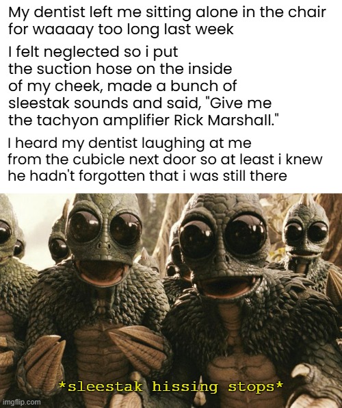 Lidocaine Laughs | My dentist left me sitting alone in the chair
for waaaay too long last week; I felt neglected so i put the suction hose on the inside of my cheek, made a bunch of sleestak sounds and said, "Give me
the tachyon amplifier Rick Marshall."; I heard my dentist laughing at me from the cubicle next door so at least i knew
he hadn't forgotten that i was still there; *sleestak hissing stops* | image tagged in funny memes,dentist,land of the lost,sleestak | made w/ Imgflip meme maker