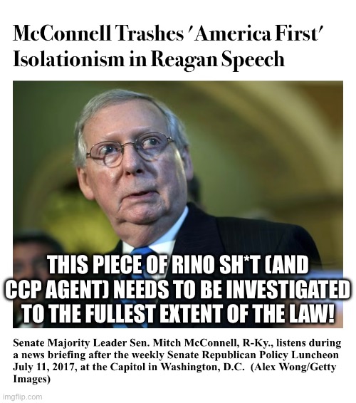 The DoJ needs to investigate Mitch McConnell (disgusting RINO)! | THIS PIECE OF RINO SH*T (AND CCP AGENT) NEEDS TO BE INVESTIGATED TO THE FULLEST EXTENT OF THE LAW! | image tagged in mitch mcconnell,rino,traitor,doj,investigation,fbi investigation | made w/ Imgflip meme maker