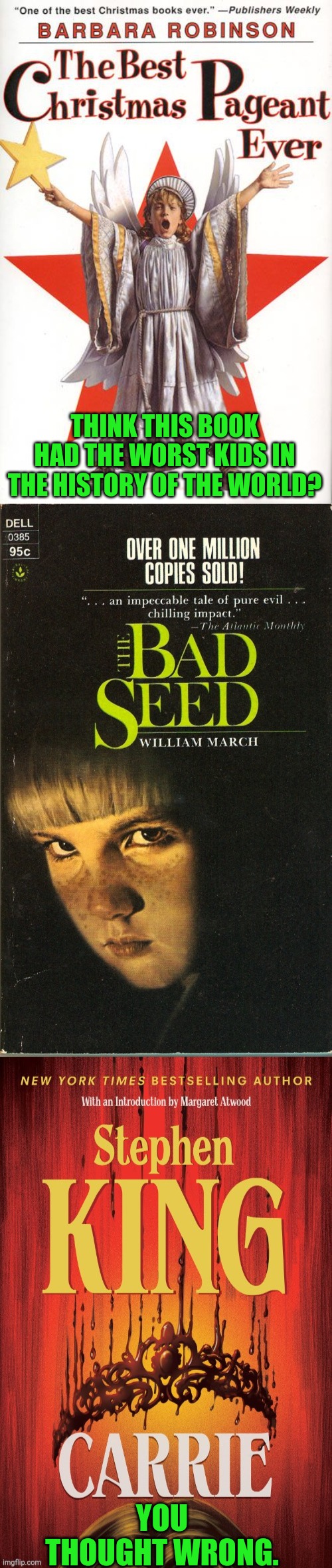 Some kids are far worse than the Herdmans | THINK THIS BOOK HAD THE WORST KIDS IN THE HISTORY OF THE WORLD? YOU THOUGHT WRONG. | image tagged in barbara robinson,the best christmas pageant ever,william march,the bad seed,stephen king,carrie | made w/ Imgflip meme maker