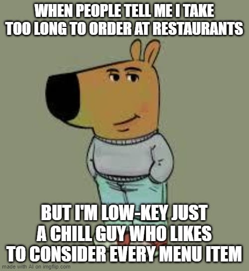 low key just a chill guy | WHEN PEOPLE TELL ME I TAKE TOO LONG TO ORDER AT RESTAURANTS; BUT I'M LOW-KEY JUST A CHILL GUY WHO LIKES TO CONSIDER EVERY MENU ITEM | image tagged in low key just a chill guy | made w/ Imgflip meme maker