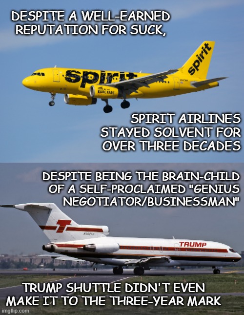 Given how badly he pooched the buy-up price negotiations, releasing 5k Taliban for nothing in return totally tracks. | DESPITE A WELL-EARNED REPUTATION FOR SUCK, SPIRIT AIRLINES
STAYED SOLVENT FOR
OVER THREE DECADES; DESPITE BEING THE BRAIN-CHILD
OF A SELF-PROCLAIMED "GENIUS
NEGOTIATOR/BUSINESSMAN"; TRUMP SHUTTLE DIDN'T EVEN MAKE IT TO THE THREE-YEAR MARK | image tagged in spirit airlines,trump shuttle,incompetence,trump unfit unqualified dangerous,dunning-kruger | made w/ Imgflip meme maker