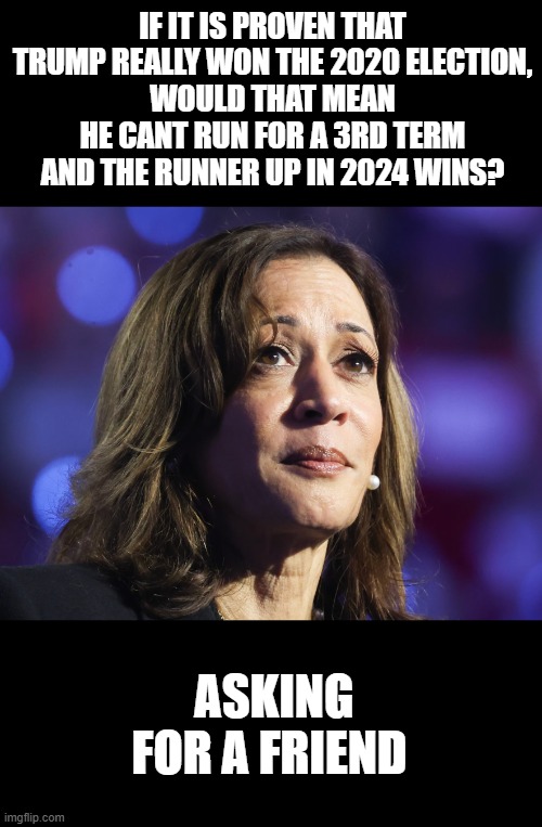 sad kamala | IF IT IS PROVEN THAT TRUMP REALLY WON THE 2020 ELECTION,
WOULD THAT MEAN HE CANT RUN FOR A 3RD TERM AND THE RUNNER UP IN 2024 WINS? ASKING FOR A FRIEND | image tagged in kamala,voter fraud | made w/ Imgflip meme maker