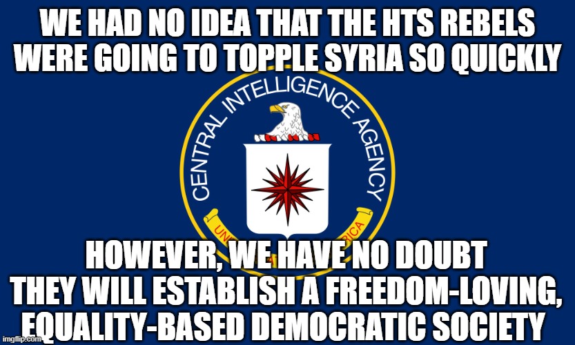 Central un-intelligent agency | WE HAD NO IDEA THAT THE HTS REBELS WERE GOING TO TOPPLE SYRIA SO QUICKLY; HOWEVER, WE HAVE NO DOUBT THEY WILL ESTABLISH A FREEDOM-LOVING, EQUALITY-BASED DEMOCRATIC SOCIETY | image tagged in central intelligence agency cia | made w/ Imgflip meme maker