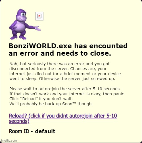 BonziWORLD Error | BonziWORLD.exe has encounted
an error and needs to close. Nah, but seriously there was an error and you got
disconnected from the server. Chances are, your
internet just died out for a brief moment or your device
went to sleep. Otherwise the server just screwed up. Please wait to autorejoin the server after 5-10 seconds.
If that doesn't work and your internet is okay, then panic.
Click ''Reload'' if you don't wait.
We'll probably be back up Soon™ though. default | image tagged in bonziworld error template | made w/ Imgflip meme maker