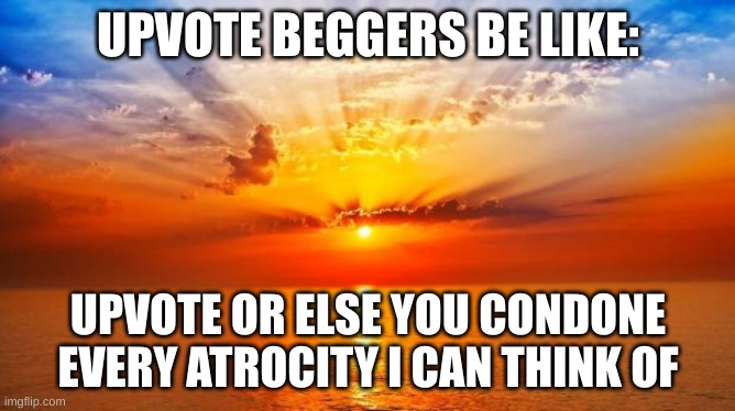 Upvote Beggars | UPVOTE BEGGERS BE LIKE:; UPVOTE OR ELSE YOU CONDONE EVERY ATROCITY I CAN THINK OF | image tagged in sunrise,upvote begging,annoying | made w/ Imgflip meme maker