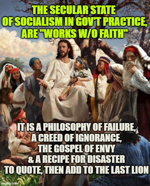 Congress Shall Make No Law Respecting an Establishment of Religion; it can however DisRespect Via Socialism | THE SECULAR STATE 
OF SOCIALISM IN GOV'T PRACTICE,
ARE "WORKS W/O FAITH"; IT IS A PHILOSOPHY OF FAILURE,
A CREED OF IGNORANCE,
THE GOSPEL OF ENVY
& A RECIPE FOR DISASTER
TO QUOTE, THEN ADD TO THE LAST LION | image tagged in story time jesus,democratic socialism,communism socialism,globalism,climate change,futuristic utopia | made w/ Imgflip meme maker