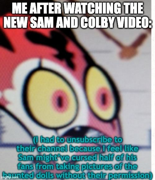 I'm never watching them ever again after what Sam did... | ME AFTER WATCHING THE NEW SAM AND COLBY VIDEO:; (I had to unsubscribe to their channel because I feel like Sam might’ve cursed half of his fans from taking pictures of the haunted dolls without their permission) | image tagged in blitzo suprised,haunted,cursed,unsubscribe,scared | made w/ Imgflip meme maker