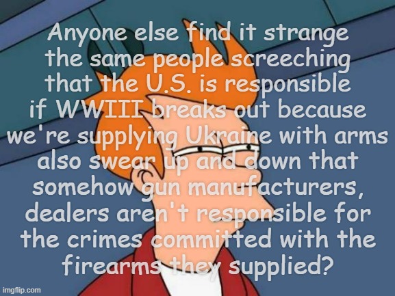 You don't get to have it both ways. | Anyone else find it strange
the same people screeching
that the U.S. is responsible
if WWIII breaks out because
we're supplying Ukraine with arms; also swear up and down that
somehow gun manufacturers,
dealers aren't responsible for
the crimes committed with the
firearms they supplied? | image tagged in memes,futurama fry,ww3,ukraine,gun violence | made w/ Imgflip meme maker