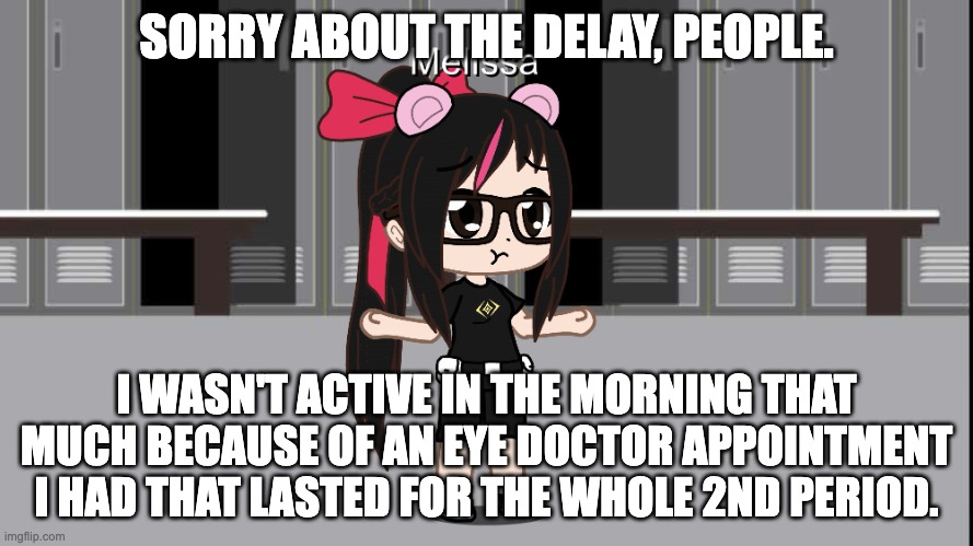 Quick Message to MelissaSciTwi (Roblox) Fans: Eye Doctor Appointment, so I wasn't active in the morning | SORRY ABOUT THE DELAY, PEOPLE. I WASN'T ACTIVE IN THE MORNING THAT MUCH BECAUSE OF AN EYE DOCTOR APPOINTMENT I HAD THAT LASTED FOR THE WHOLE 2ND PERIOD. | image tagged in message,reason,high school,gacha club | made w/ Imgflip meme maker