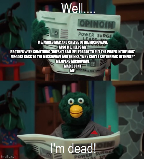 Well I'm dead | ME: MAKES MAC AND CHEESE IN THE MICROWAVE
ALSO ME: HELPS MY BROTHER WITH SOMETHING *DOESN'T REALIZE I FORGOT TO PUT THE WATER IN THE MAC*
ME:GOES BACK TO THE MICROWAVE AND THINKS,"WHY CAN'T I SEE THE MAC IN THERE?"
ME:OPENS MICROWAVE
MAC:BURNT
ME: | image tagged in well i'm dead | made w/ Imgflip meme maker