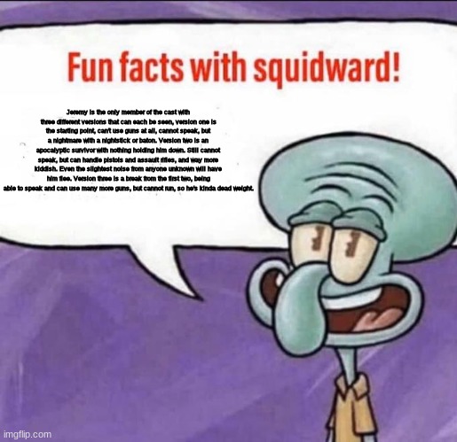 It's back. | Jeremy is the only member of the cast with three different versions that can each be seen, version one is the starting point, can't use guns at all, cannot speak, but a nightmare with a nightstick or baton. Version two is an apocalyptic survivor with nothing holding him down. Still cannot speak, but can handle pistols and assault rifles, and way more kiddish. Even the slightest noise from anyone unknown will have him flee. Version three is a break from the first two, being able to speak and can use many more guns, but cannot run, so he's kinda dead weight. | image tagged in fun facts with squidward | made w/ Imgflip meme maker