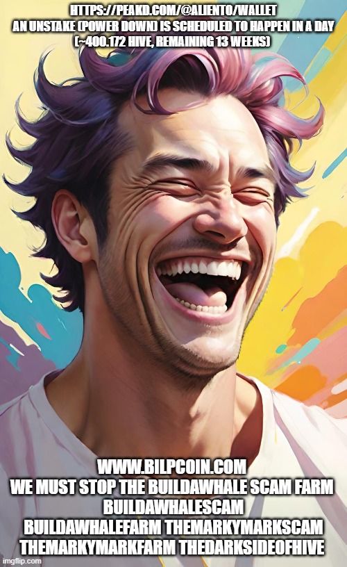 HTTPS://PEAKD.COM/@ALIENTO/WALLET

AN UNSTAKE (POWER DOWN) IS SCHEDULED TO HAPPEN IN A DAY (~400.172 HIVE, REMAINING 13 WEEKS); WWW.BILPCOIN.COM 
WE MUST STOP THE BUILDAWHALE SCAM FARM 
BUILDAWHALESCAM BUILDAWHALEFARM THEMARKYMARKSCAM THEMARKYMARKFARM THEDARKSIDEOFHIVE | made w/ Imgflip meme maker
