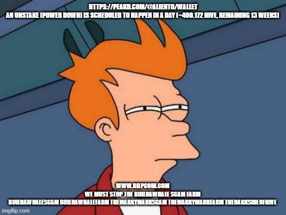 Futurama Fry Meme | HTTPS://PEAKD.COM/@ALIENTO/WALLET

AN UNSTAKE (POWER DOWN) IS SCHEDULED TO HAPPEN IN A DAY (~400.172 HIVE, REMAINING 13 WEEKS); WWW.BILPCOIN.COM 
WE MUST STOP THE BUILDAWHALE SCAM FARM 
BUILDAWHALESCAM BUILDAWHALEFARM THEMARKYMARKSCAM THEMARKYMARKFARM THEDARKSIDEOFHIVE | image tagged in memes,futurama fry | made w/ Imgflip meme maker